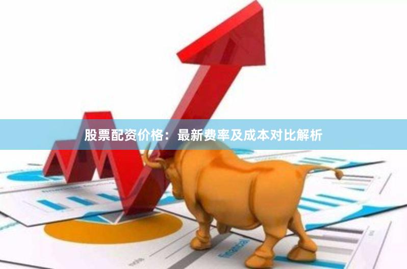 股票配资价格：最新费率及成本对比解析