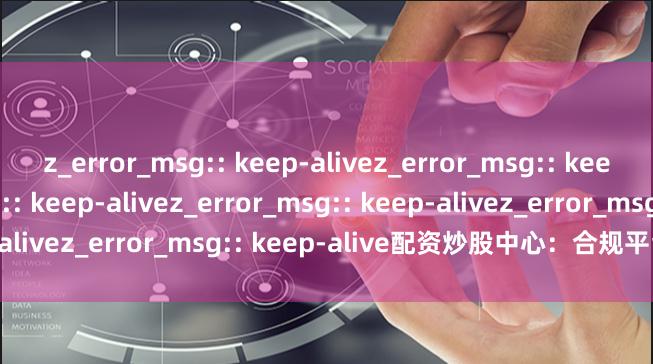 z_error_msg:: keep-alivez_error_msg:: keep-alivez_error_msg:: keep-alivez_error_msg:: keep-alivez_error_msg:: keep-alive配资炒股中心：合规平台精选指南